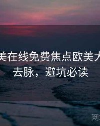 亚洲欧美在线免费焦点欧美大片来龙去脉，避坑必读