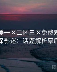 精品欧美一区二区三区免费观看专访吴资深影迷：话题解析幕后故事