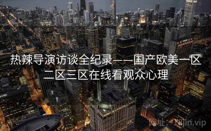 热辣导演访谈全纪录——国产欧美一区二区三区在线看观众心理 热辣导演访谈全纪录——国产欧美一区二区三区在线看观众心理