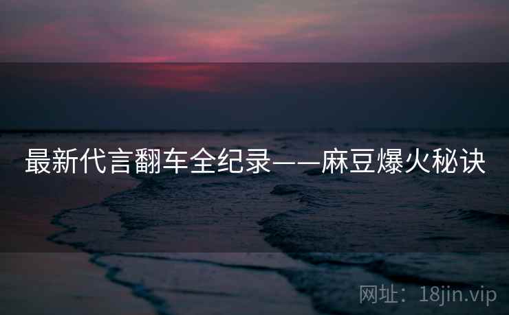 最新代言翻车全纪录——麻豆爆火秘诀 最新代言翻车全纪录——麻豆爆火秘诀