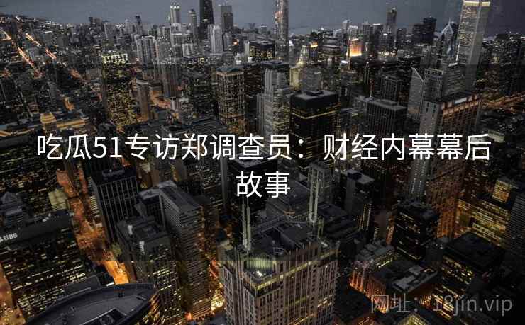 吃瓜51专访郑调查员:财经内幕幕后故事 吃瓜51专访郑调查员:财经内幕幕后故事