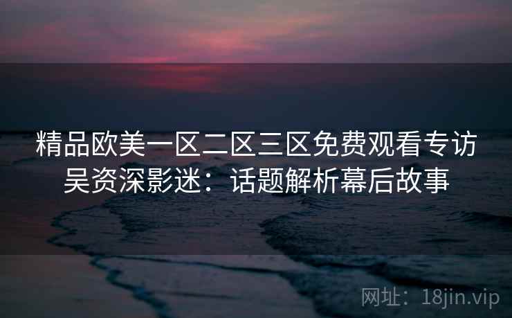 精品欧美一区二区三区免费观看专访吴资深影迷:话题解析幕后故事 精品欧美一区二区三区免费观看专访吴资深影迷:话题解析幕后故事